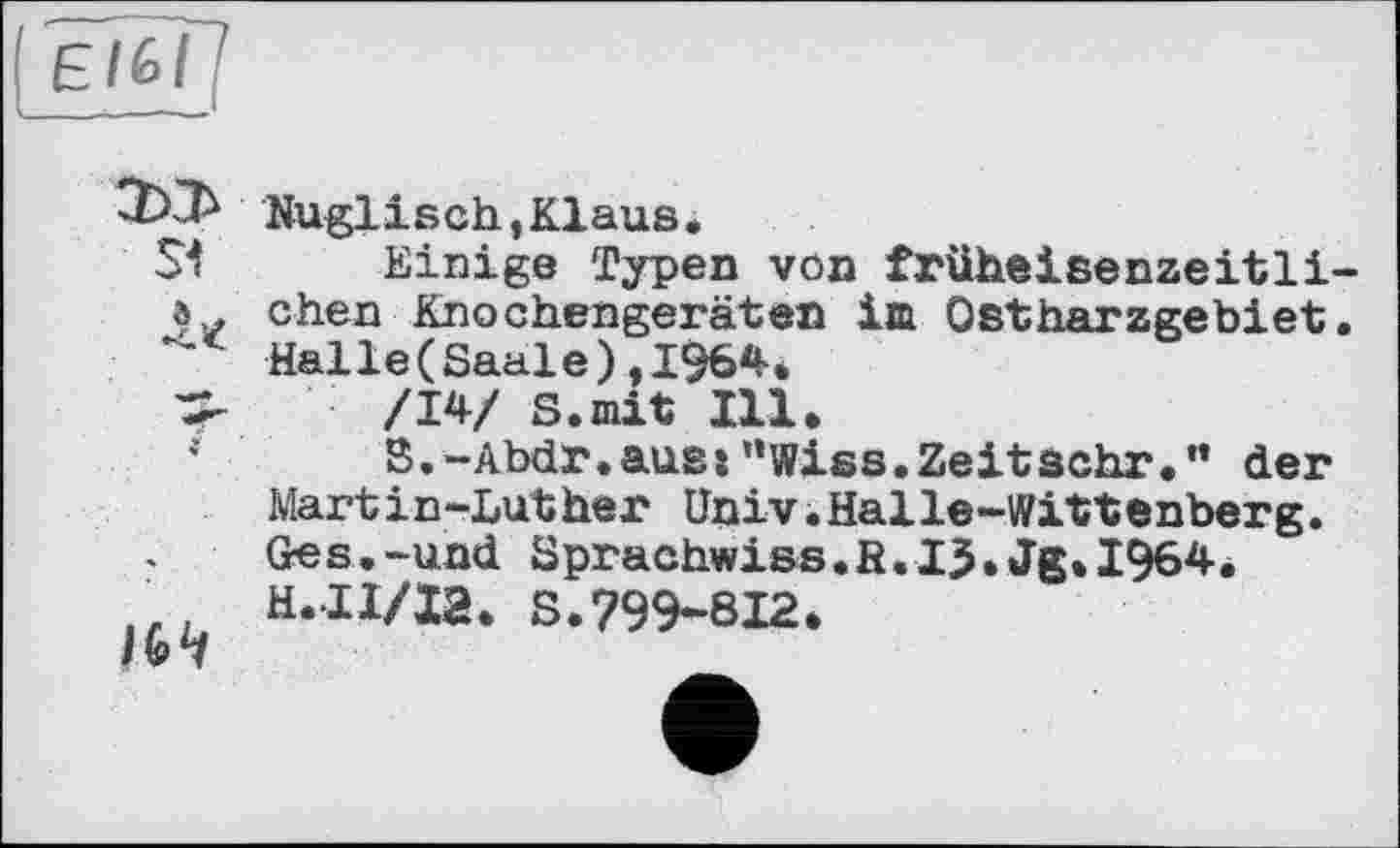 ﻿[ є/fe/ !
SI л*

Nuglisch,Klaus.
Einige Typen von früheisenzeitlichen Knochengeräten im Ostharzgebiet. Halle(Saale),1964.
/14/ S.mit Ill.
S.-Abdr.auss”Wiss.Zeitsehr." der Mart і n-Lut her Univ.Halle-Wittenberg. Ge s.-und Sprachwiss.R.1$.Jg.1964* H.II/I2. S.799*812.